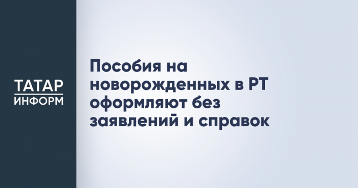 Пособия на новорожденных в РТ оформляют без заявлений и справок