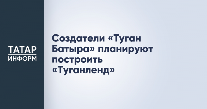 Создатели «Туган Батыра» планируют построить «Туганленд»