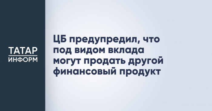 ЦБ предупредил, что под видом вклада могут продать другой финансовый продукт