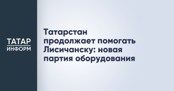 Татарстан продолжает помогать Лисичанску: новая партия оборудования