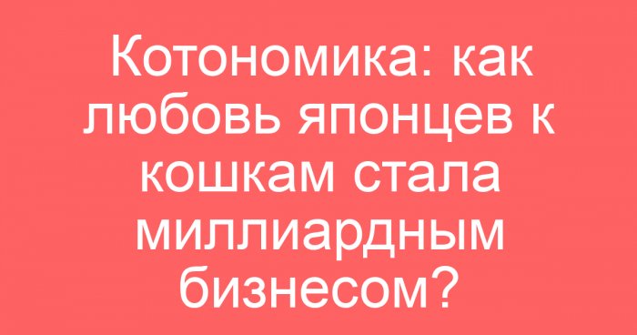 Котономика: как любовь японцев к кошкам стала миллиардным бизнесом?