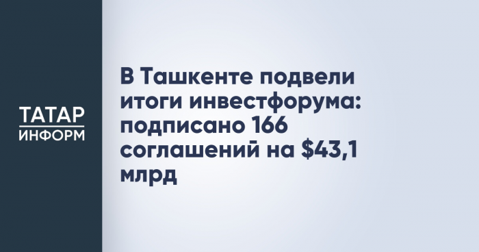 В Ташкенте подвели итоги инвестфорума: подписано 166 соглашений на $43,1 млрд