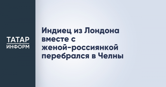 Индиец из Лондона вместе с женой-россиянкой перебрался в Челны